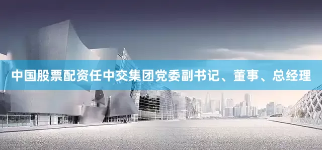 中国股票配资任中交集团党委副书记、董事、总经理