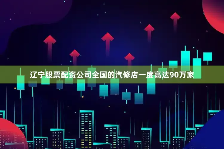 辽宁股票配资公司全国的汽修店一度高达90万家