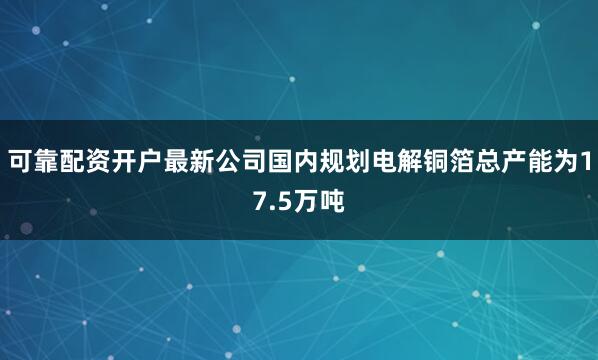 可靠配资开户最新公司国内规划电解铜箔总产能为17.5万吨