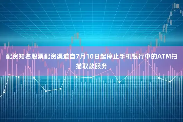 配资知名股票配资渠道自7月10日起停止手机银行中的ATM扫描取款服务