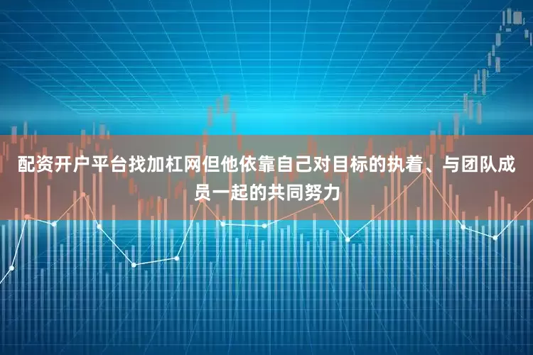 配资开户平台找加杠网但他依靠自己对目标的执着、与团队成员一起的共同努力