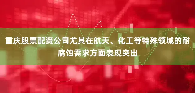 重庆股票配资公司尤其在航天、化工等特殊领域的耐腐蚀需求方面表现突出