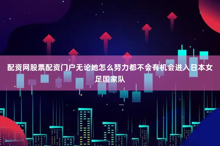 配资网股票配资门户无论她怎么努力都不会有机会进入日本女足国家队