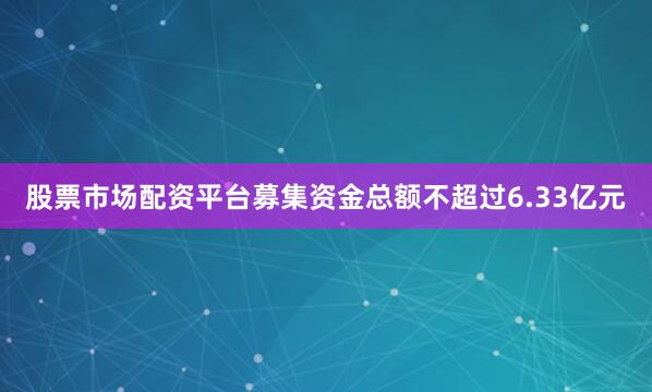 股票市场配资平台募集资金总额不超过6.33亿元