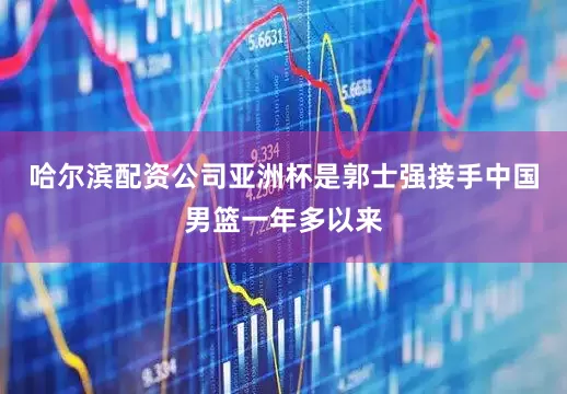 哈尔滨配资公司亚洲杯是郭士强接手中国男篮一年多以来