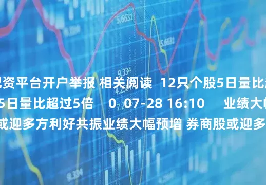 配资平台开户举报 相关阅读  12只个股5日量比超过5倍12只个股5日量比超过5倍    0  07-28 16:10     业绩大幅预增 券商股或迎多方利好共振业绩大幅预增 券商股或迎多方利好共振    19  07-28 08:49     31只个股5日量比超过5倍31只个股5日量比超过5倍    0  07-16 16:04     21只个股5日量比超过5倍21只个股5日量比超过5倍 