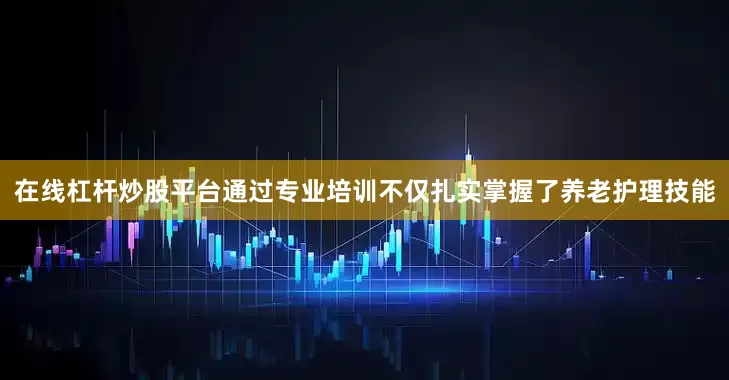 在线杠杆炒股平台通过专业培训不仅扎实掌握了养老护理技能