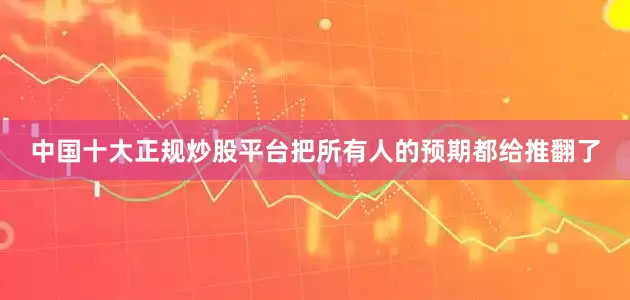 中国十大正规炒股平台把所有人的预期都给推翻了