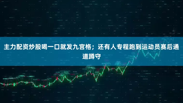 主力配资炒股喝一口就发九宫格；还有人专程跑到运动员赛后通道蹲守