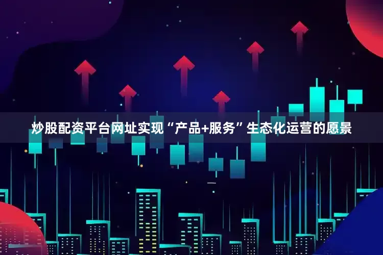 炒股配资平台网址实现“产品+服务”生态化运营的愿景