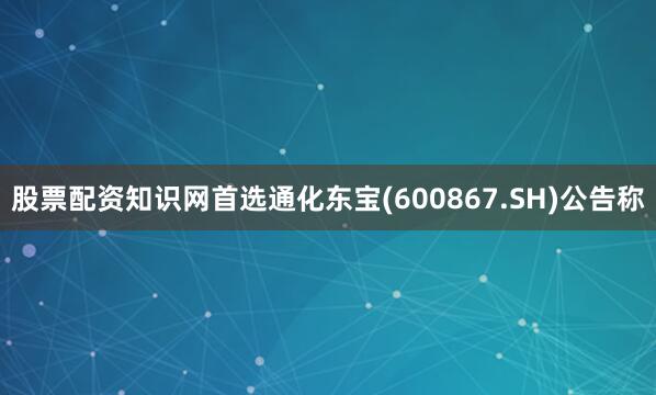 股票配资知识网首选通化东宝(600867.SH)公告称