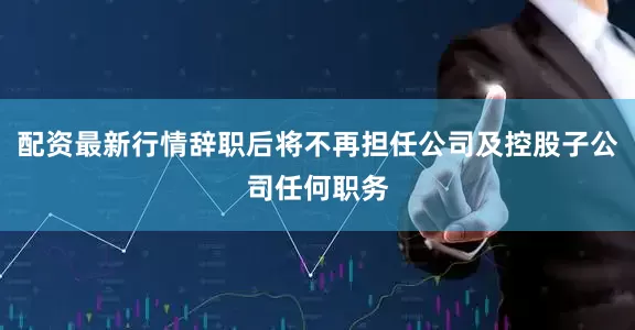 配资最新行情辞职后将不再担任公司及控股子公司任何职务